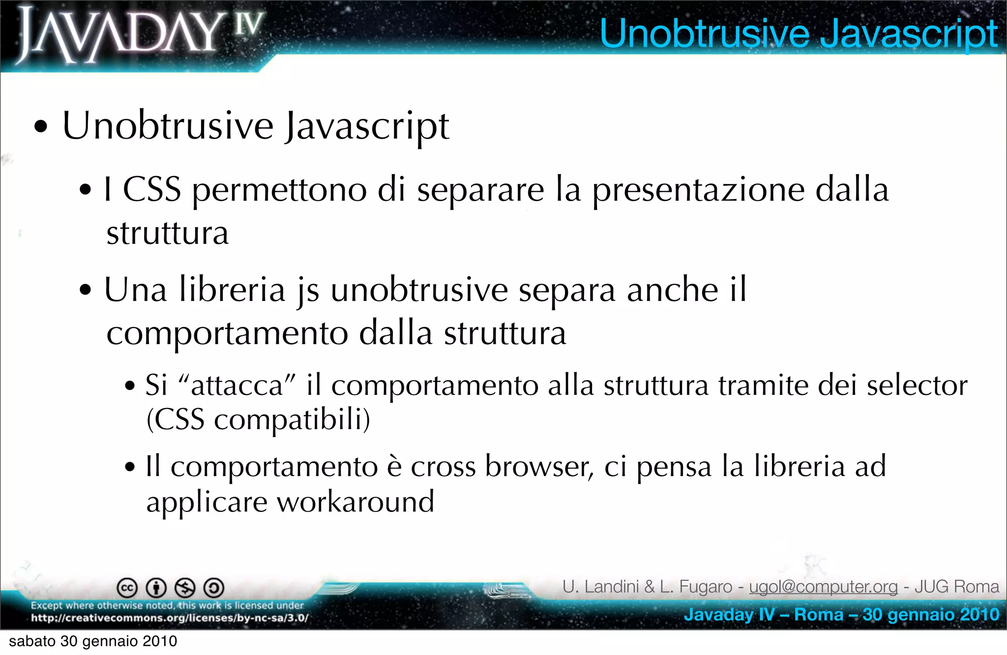 Unobtrusive Javascript

  • Unobtrusive Javascript
        • I CSS permettono di separare la presentazione dalla
            struttura
        • Una libreria js unobtrusive separa anche il
            comportamento dalla struttura
              • Si “attacca” il comportamento alla struttura tramite dei selector
                 (CSS compatibili)
              • Il comportamento è cross browser, ci pensa la libreria ad
                 applicare workaround

                                                U. Landini & L. Fugaro - ugol@computer.org - JUG Roma
                                                              Javaday IV – Roma – 30 gennaio 2010
sabato 30 gennaio 2010
 