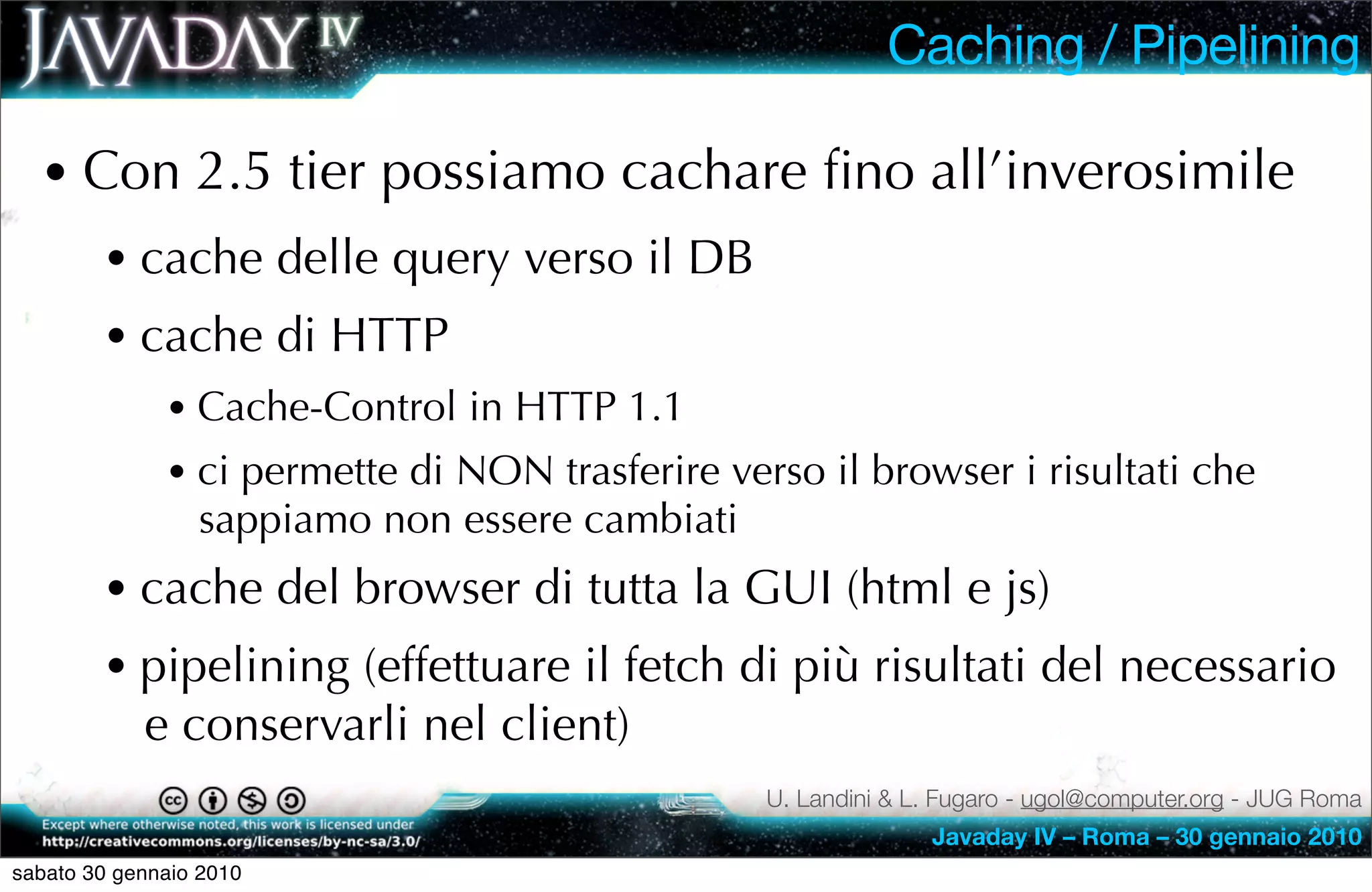 Caching / Pipelining

  • Con 2.5 tier possiamo cachare ﬁno all’inverosimile
        • cache delle query verso il DB
        • cache di HTTP
              • Cache-Control in HTTP 1.1
              • ci permette di NON trasferire verso il browser i risultati che
                 sappiamo non essere cambiati
        • cache del browser di tutta la GUI (html e js)
        • pipelining (effettuare il fetch di più risultati del necessario
            e conservarli nel client)
                                                 U. Landini & L. Fugaro - ugol@computer.org - JUG Roma
                                                               Javaday IV – Roma – 30 gennaio 2010
sabato 30 gennaio 2010
 