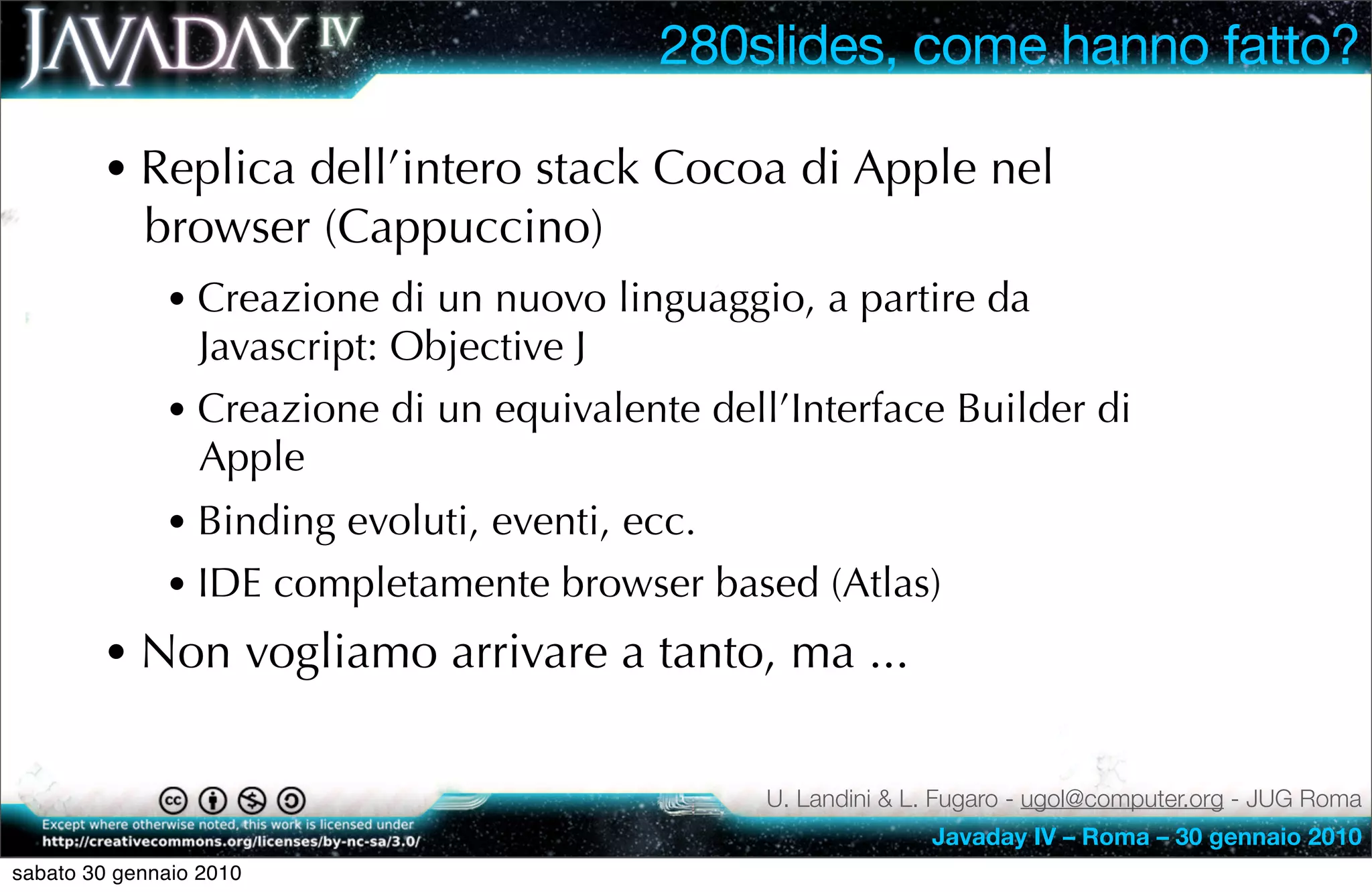 280slides, come hanno fatto?

        • Replica dell’intero stack Cocoa di Apple nel
            browser (Cappuccino)
              • Creazione di un nuovo linguaggio, a partire da
                Javascript: Objective J
              • Creazione di un equivalente dell’Interface Builder di
                Apple
              • Binding evoluti, eventi, ecc.
              • IDE completamente browser based (Atlas)
        • Non vogliamo arrivare a tanto, ma ...

                                                U. Landini & L. Fugaro - ugol@computer.org - JUG Roma
                                                              Javaday IV – Roma – 30 gennaio 2010
sabato 30 gennaio 2010
 