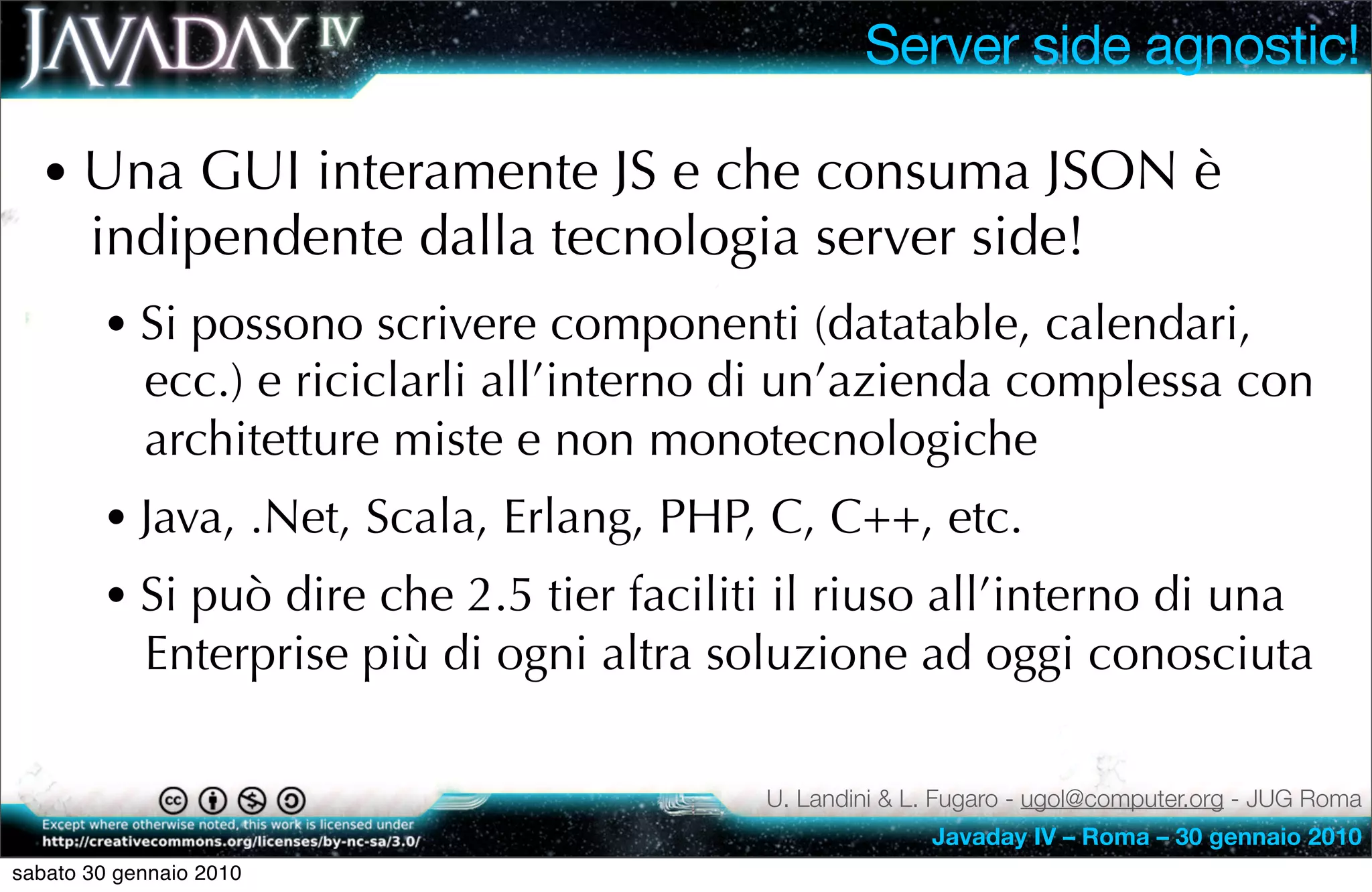 Server side agnostic!

  • Una GUI interamente JS e che consuma JSON è
       indipendente dalla tecnologia server side!
        • Si possono scrivere componenti (datatable, calendari,
            ecc.) e riciclarli all’interno di un’azienda complessa con
            architetture miste e non monotecnologiche
        • Java, .Net, Scala, Erlang, PHP, C, C++, etc.
        • Si può dire che 2.5 tier faciliti il riuso all’interno di una
            Enterprise più di ogni altra soluzione ad oggi conosciuta

                                           U. Landini & L. Fugaro - ugol@computer.org - JUG Roma
                                                         Javaday IV – Roma – 30 gennaio 2010
sabato 30 gennaio 2010
 