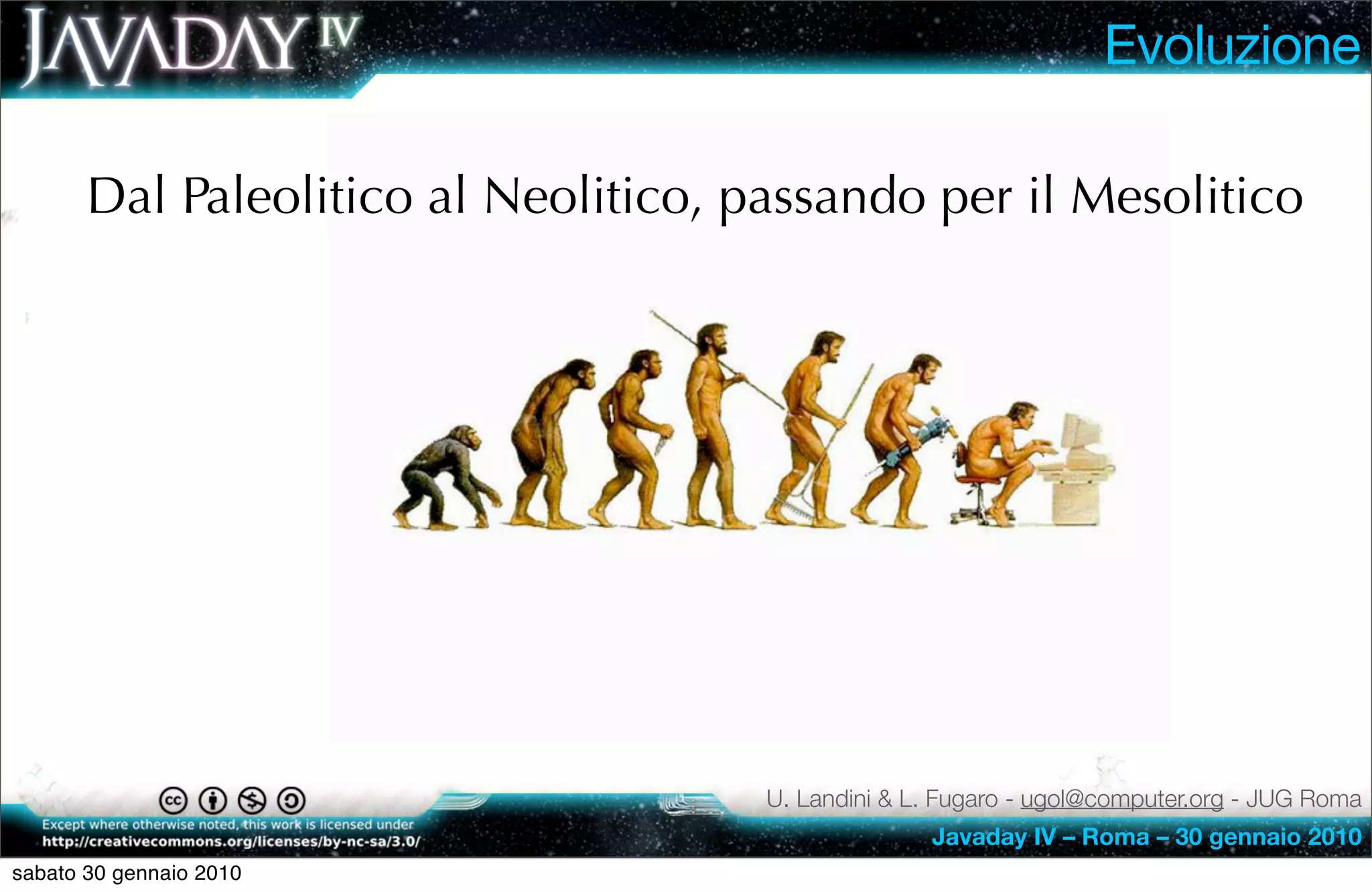 Evoluzione

       Dal Paleolitico al Neolitico, passando per il Mesolitico




                                      U. Landini & L. Fugaro - ugol@computer.org - JUG Roma
                                                    Javaday IV – Roma – 30 gennaio 2010
sabato 30 gennaio 2010
 