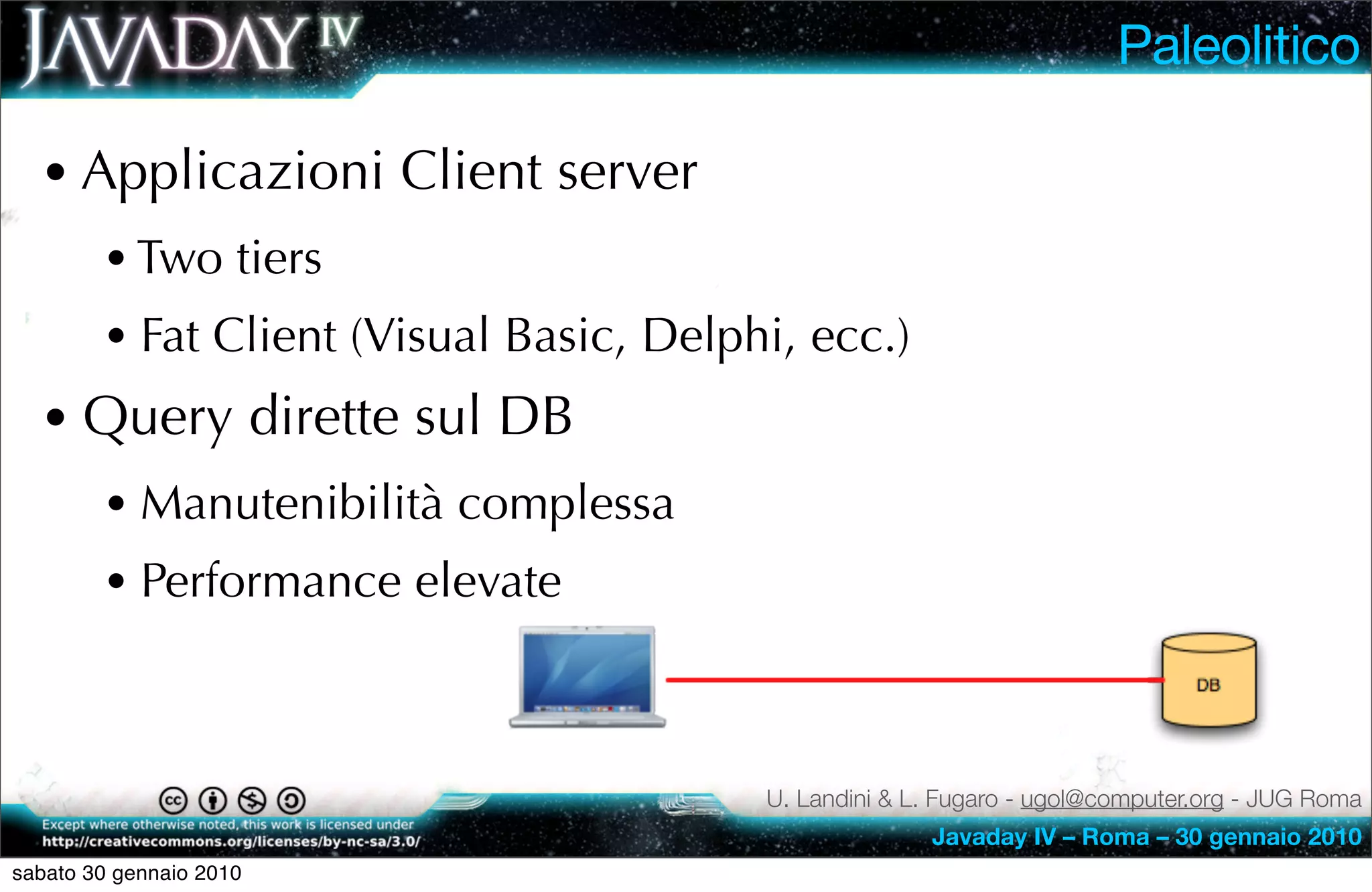 Paleolitico

  • Applicazioni Client server
        • Two tiers
        • Fat Client (Visual Basic, Delphi, ecc.)
  • Query dirette sul DB
        • Manutenibilità complessa
        • Performance elevate


                                         U. Landini & L. Fugaro - ugol@computer.org - JUG Roma
                                                       Javaday IV – Roma – 30 gennaio 2010
sabato 30 gennaio 2010
 