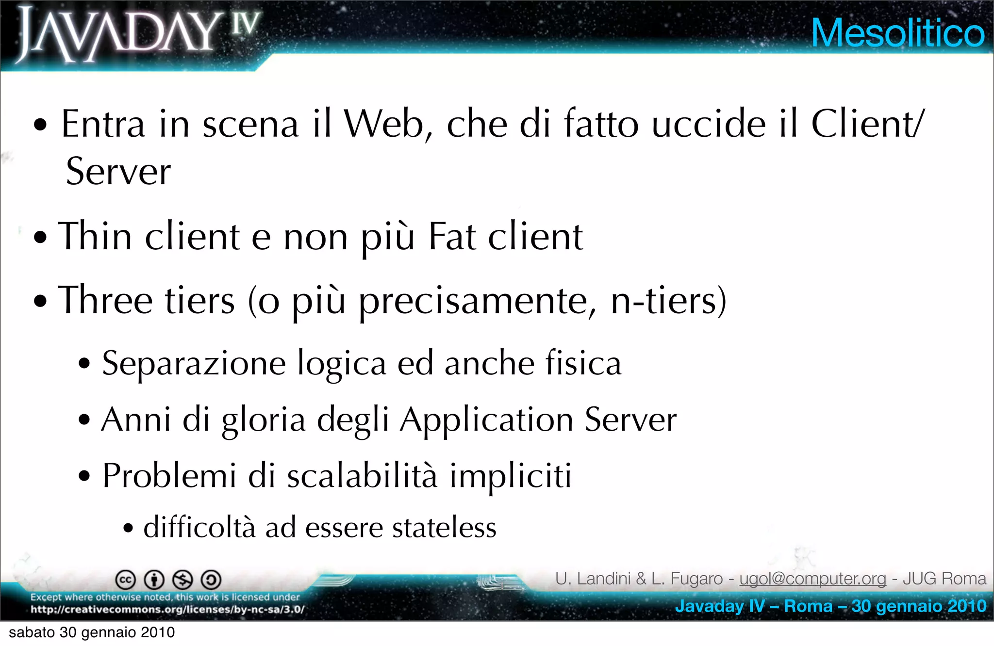 Mesolitico

  • Entra in scena il Web, che di fatto uccide il Client/
       Server
  • Thin client e non più Fat client
  • Three tiers (o più precisamente, n-tiers)
        • Separazione logica ed anche ﬁsica
        • Anni di gloria degli Application Server
        • Problemi di scalabilità impliciti
              • difﬁcoltà ad essere stateless
                                                U. Landini & L. Fugaro - ugol@computer.org - JUG Roma
                                                              Javaday IV – Roma – 30 gennaio 2010
sabato 30 gennaio 2010
 