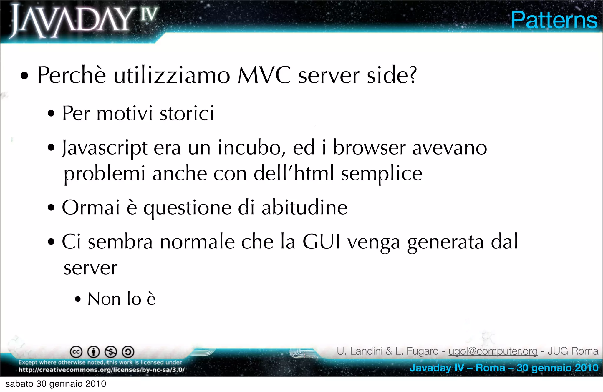 Patterns

  • Perchè utilizziamo MVC server side?
        • Per motivi storici
        • Javascript era un incubo, ed i browser avevano
            problemi anche con dell’html semplice
        • Ormai è questione di abitudine
        • Ci sembra normale che la GUI venga generata dal
            server
              • Non lo è

                                        U. Landini & L. Fugaro - ugol@computer.org - JUG Roma
                                                      Javaday IV – Roma – 30 gennaio 2010
sabato 30 gennaio 2010
 