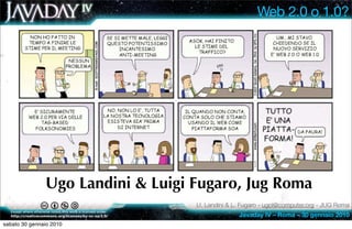 Web 2.0 o 1.0?




               Ugo Landini & Luigi Fugaro, Jug Roma
                                   U. Landini & L. Fugaro - ugol@computer.org - JUG Roma
                                                 Javaday IV – Roma – 30 gennaio 2010
sabato 30 gennaio 2010
 