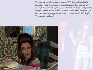 ‘ Zo mam, de bruidboog staat er mooi bij hé?’ Selene glimlacht lief, Jamie trekt haar wenkbrauwen naar Olivier op. ‘Oké wat wil je?’ Zucht Jamie. ‘Nou ja, eigenlijk.. Zou het niet beter zijn  als ik en Tim een eigen kamer zouden hebben? Want we hebben vier badkamers, er kan toch wel eentje omgebouwd worden?’ Jamie schudt haar hoofd, ‘Ik weet het niet hoor.’ 