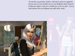 ‘ Ik vind het een goed idee, ik heb er zelf ook al vaak over nagedacht. Ik weet niet wat ons bezielde toen we vier badkamers lieten bouwen!’ Enthousiast begint Leslie al te vertellen hoe ze het zou doen. ‘Ik en je vader kunnen best een badkamer met jullie delen, Jamie.’ 