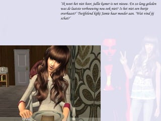 ‘ Ik weet het niet hoor, jullie kamer is net nieuw. En zo lang geleden was de laatste verbouwing nou ook niet? Is het niet een beetje overhaast?’ Twijfelend kijkt Jamie haar moeder aan. ‘Wat vind jij schat?’ 
