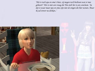 ‘ Het is toch opa en oma’s huis, zij mogen toch beslissen wat er mee gebeurt?’ Het is niet een vraag die Tim stelt het is een conclusie. ‘Ja dat is waar maar opa en oma zijn niet de enigen die hier wonen. Maar ik zal erover na denken..’ 