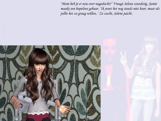 ‘ Mam heb je er nou over nagedacht?’ Vraagt Selene zeurderig, Jamie maakt een hopeloos gebaar. ‘Ik weet het nog steeds niet hoor, maar als jullie het zo graag willen..’ Ze zucht, Selene juicht. 