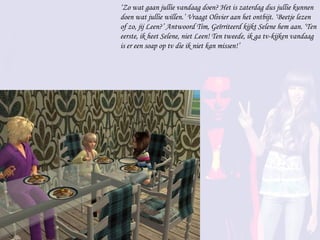 ‘ Zo wat gaan jullie vandaag doen? Het is zaterdag dus jullie kunnen doen wat jullie willen.’ Vraagt Olivier aan het ontbijt. ‘Beetje lezen of zo, jij Leen?’ Antwoord Tim, Geïrriteerd kijkt Selene hem aan. ‘Ten eerste, ik heet Selene, niet Leen! Ten tweede, ik ga tv-kijken vandaag is er een soap op tv die ik niet kan missen!’ 