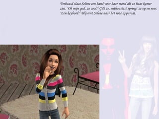 Verbaasd slaat Selene een hand voor haar mond als ze haar kamer ziet. ‘Oh mijn god, zo cool!’ Gilt ze, enthousiast springt ze op en neer. ‘Een keybord!’ Blij rent Selene naar het roze apparaat.  
