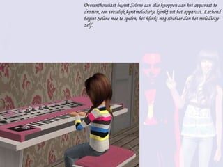 Overenthousiast begint Selene aan alle knoppen aan het apparaat te draaien, een vreselijk kerstmelodietje klinkt uit het apparaat. Lachend begint Selene mee te spelen, het klinkt nog slechter dan het melodietje zelf. 