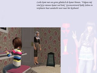 Leslie komt met een grote glimlach de kamer binnen. ‘Volgens mij vind jij je nieuwe kamer wel leuk.’ Geconcentreerd knikt Selene en verplaatst haar aandacht weer naar het keyboard.  