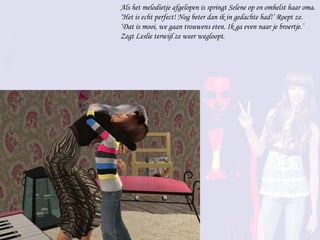 Als het melodietje afgelopen is springt Selene op en omhelst haar oma. ‘Het is echt perfect! Nog beter dan ik in gedachte had!’ Roept ze. ‘Dat is mooi, we gaan trouwens eten. Ik ga even naar je broertje.’ Zegt Leslie terwijl ze weer wegloopt. 
