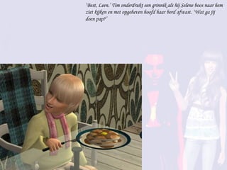 ‘ Best, Leen.’ Tim onderdrukt een grinnik als hij Selene boos naar hem ziet kijken en met opgeheven hoofd haar bord afwast. ‘Wat ga jij doen pap?’  