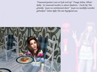 ‘ Vanavond groeien Lara en Kyle toch op?’ Vraagt Selene, Olivier knikt. ‘Ja vanavond worden ze alweer kinderen..’ Zucht hij, Tim grinnikt. ‘Gaan we sentimenteel doen?’ ‘Gaan we moeilijke woorden gebruiken?’ Selene kijkt Tim niet begrijpend aan. 