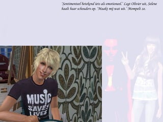 ‘ Sentimenteel betekend iets als emotioneel.’ Legt Olivier uit, Selene haalt haar schouders op. ‘Maakt mij wat uit.’ Mompelt ze. 