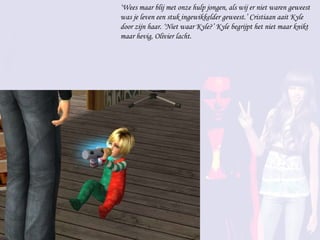 ‘ Wees maar blij met onze hulp jongen, als wij er niet waren geweest was je leven een stuk ingewikkelder geweest.’ Cristiaan aait Kyle door zijn haar. ‘Niet waar Kyle?’ Kyle begrijpt het niet maar knikt maar hevig, Olivier lacht. 