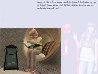 Boven zit Tim te lezen in een van de boeken in de boekenkast op zijn en Selene’s kamer. Lezen vindt hij leuk, hij is toch niet meteen een nerd als hij dat leuk vind? 