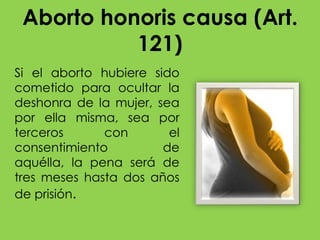 Aborto honoris causa (Art.
           121)
Si el aborto hubiere sido
cometido para ocultar la
deshonra de la mujer, sea
por ella misma, sea por
terceros      con       el
consentimiento         de
aquélla, la pena será de
tres meses hasta dos años
de prisión.
 