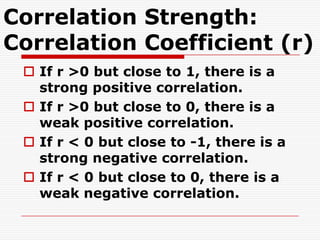 Correlation Strength:
Correlation Coefficient (r)
  If r >0 but close to 1, there is a
   strong positive correlation.
  If r >0 but close to 0, there is a
   weak positive correlation.
  If r < 0 but close to -1, there is a
   strong negative correlation.
  If r < 0 but close to 0, there is a
   weak negative correlation.
 