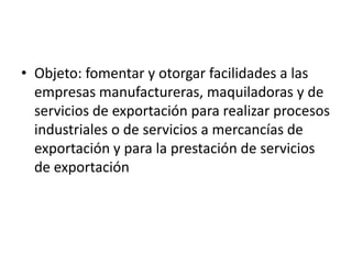 Objeto: fomentar y otorgar facilidades a las empresas manufactureras, maquiladoras y de servicios de exportación para realizar procesos industriales o de servicios a mercancías de exportación y para la prestación de servicios de exportación