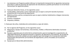 Las empresas con Programa podrán efectuar la importación temporal de las siguientes mercancías para llevar a cabo los procesos de operación de manufactura y podrán permanecer en el territorio nacional por los siguientes plazos:I.-	Hasta por dieciocho meses, en los siguientes casos:a)	Combustibles, lubricantes y otros materiales que se vayan a consumir durante el proceso productivo de la mercancía de exportación.b)	Materias primas, partes y componentes que se vayan a destinar totalmente a integrar mercancías de exportación.c)	Envases y empaques.d)	Etiquetas y folletos. II.-Hasta por dos años, tratándose de contenedores y cajas de trailers.III.-	Por la vigencia del Programa, en los siguientes casos:a)	Maquinaria, equipo, herramientas, instrumentos, moldes y refacciones destinadas al proceso productivo.b)	Equipos y aparatos para el control de la contaminación; para la investigación o capacitación, de seguridad industrial, de telecomunicación y cómputo, de laboratorio, de medición, de prueba de productos y control de calidad; así como aquéllos que intervengan en el manejo de materiales relacionados directamente con los bienes de exportación y otros vinculados con el proceso productivo.c)	Equipo para el desarrollo administrativo.
