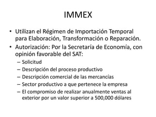 IMMEXUtilizan el Régimen de Importación Temporal para Elaboración, Transformación o Reparación.Autorización: Por la Secretaría de Economía, con opinión favorable del SAT:SolicitudDescripción del proceso productivoDescripción comercial de las mercancíasSector productivo a que pertenece la empresaEl compromiso de realizar anualmente ventas al exterior por un valor superior a 500,000 dólares 
