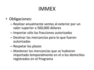 IMMEXObligaciones:Realizar anualmente ventas al exterior por un valor superior a 500,000 dólares Importar sólo las fracciones autorizadasDestinar las mercancías para lo que fueron autorizadasRespetar los plazosMantener las mercancías que se hubieren importado temporalmente en el o los domicilios registrados en el Programa