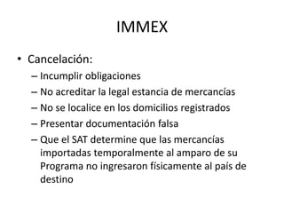 IMMEXCancelación:Incumplir obligacionesNo acreditar la legal estancia de mercancíasNo se localice en los domicilios registradosPresentar documentación falsaQue el SAT determine que las mercancías importadas temporalmente al amparo de su Programa no ingresaron físicamente al país de destino
