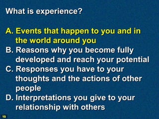 What is experience?

 A. Events that happen to you and in
    the world around you
 B. Reasons why you become fully
    developed and reach your potential
 C. Responses you have to your
    thoughts and the actions of other
    people
 D. Interpretations you give to your
    relationship with others
10
 
