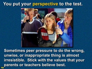 You put your perspective to the test.




      Sometimes peer pressure to do the wrong,
      unwise, or inappropriate thing is almost
      irresistible. Stick with the values that your
      parents or teachers believe best.
102
 