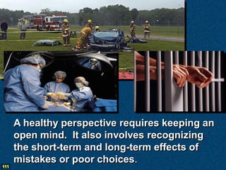 A healthy perspective requires keeping an
      open mind. It also involves recognizing
      the short-term and long-term effects of
      mistakes or poor choices.
111
 