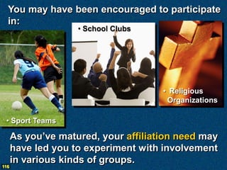 You may have been encouraged to participate
  in:
                    • School Clubs




                                      • Religious
                                       Organizations

 • Sport Teams

      As you’ve matured, your affiliation need may
      have led you to experiment with involvement
      in various kinds of groups.
116
 