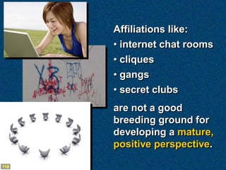 Affiliations like:
      • internet chat rooms
      • cliques
      • gangs
      • secret clubs
      are not a good
      breeding ground for
      developing a mature,
      positive perspective.

118
 