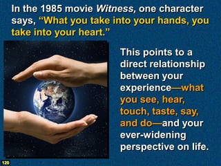 In the 1985 movie Witness, one character
      says, “What you take into your hands, you
      take into your heart.”

                            This points to a
                            direct relationship
                            between your
                            experience—what
                            you see, hear,
                            touch, taste, say,
                            and do—and your
                            ever-widening
                            perspective on life.
120
 