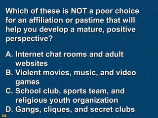 Which of these is NOT a poor choice
  for an affiliation or pastime that will
  help you develop a mature, positive
  perspective?

  A. Internet chat rooms and adult
     websites
  B. Violent movies, music, and video
     games
  C. School club, sports team, and
     religious youth organization
  D. Gangs, cliques, and secret clubs
122
 