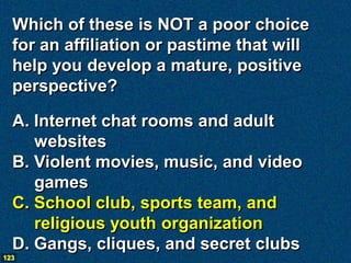 Which of these is NOT a poor choice
  for an affiliation or pastime that will
  help you develop a mature, positive
  perspective?

  A. Internet chat rooms and adult
     websites
  B. Violent movies, music, and video
     games
  C. School club, sports team, and
     religious youth organization
  D. Gangs, cliques, and secret clubs
123
 