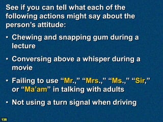 See if you can tell what each of the
  following actions might say about the
  person’s attitude:
  • Chewing and snapping gum during a
    lecture
  • Conversing above a whisper during a
    movie
  • Failing to use “Mr.,” “Mrs.,” “Ms.,” “Sir,”
    or “Ma’am” in talking with adults
  • Not using a turn signal when driving

138
 