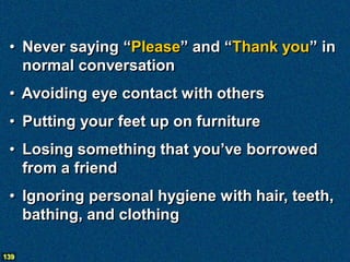 • Never saying “Please” and “Thank you” in
   normal conversation
 • Avoiding eye contact with others
 • Putting your feet up on furniture
 • Losing something that you’ve borrowed
   from a friend
 • Ignoring personal hygiene with hair, teeth,
   bathing, and clothing

139
 