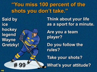 “You miss 100 percent of the
      shots you don’t take.”
 Said by           Think about your life
 ice               as a sport for a minute.
 hockey
                   Are you a team
 legend
                   player?
 Wayne
 Gretzky!          Do you follow the
                   rules?
                   Take your shots?
      # 99         What’s your attitude?
142
 
