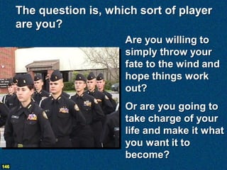 The question is, which sort of player
      are you?
                          Are you willing to
                          simply throw your
                          fate to the wind and
                          hope things work
                          out?
                          Or are you going to
                          take charge of your
                          life and make it what
                          you want it to
                          become?
146
 