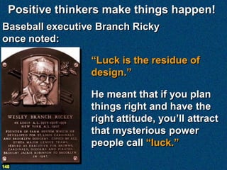 Positive thinkers make things happen!
Baseball executive Branch Ricky
once noted:

                 “Luck is the residue of
                 design.”

                 He meant that if you plan
                 things right and have the
                 right attitude, you’ll attract
                 that mysterious power
                 people call “luck.”

148
 