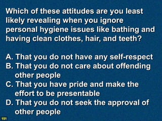 Which of these attitudes are you least
  likely revealing when you ignore
  personal hygiene issues like bathing and
  having clean clothes, hair, and teeth?

  A. That you do not have any self-respect
  B. That you do not care about offending
     other people
  C. That you have pride and make the
     effort to be presentable
  D. That you do not seek the approval of
     other people
151
 