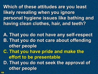 Which of these attitudes are you least
  likely revealing when you ignore
  personal hygiene issues like bathing and
  having clean clothes, hair, and teeth?

  A. That you do not have any self-respect
  B. That you do not care about offending
     other people
  C. That you have pride and make the
     effort to be presentable
  D. That you do not seek the approval of
     other people
152
 