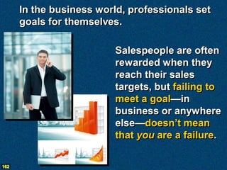 In the business world, professionals set
      goals for themselves.

                          Salespeople are often
                          rewarded when they
                          reach their sales
                          targets, but failing to
                          meet a goal—in
                          business or anywhere
                          else—doesn’t mean
                          that you are a failure.

162
 