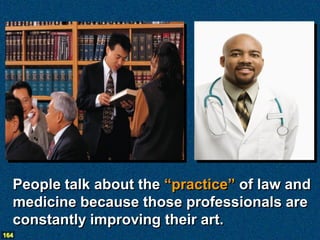People talk about the “practice” of law and
  medicine because those professionals are
  constantly improving their art.
164
 