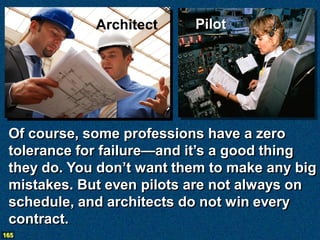 Architect     Pilot




 Of course, some professions have a zero
 tolerance for failure—and it’s a good thing
 they do. You don’t want them to make any big
 mistakes. But even pilots are not always on
 schedule, and architects do not win every
 contract.
165
 