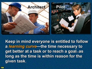 Architect      Pilot




      Keep in mind everyone is entitled to follow
      a learning curve—the time necessary to
      get better at a task or to reach a goal—as
      long as the time is within reason for the
      given task.
166
 